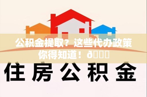 屏南公积金提取？这些代办政策你得知道！😎