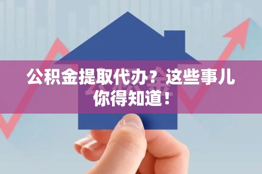 屏南公积金提取代办？这些事儿你得知道！