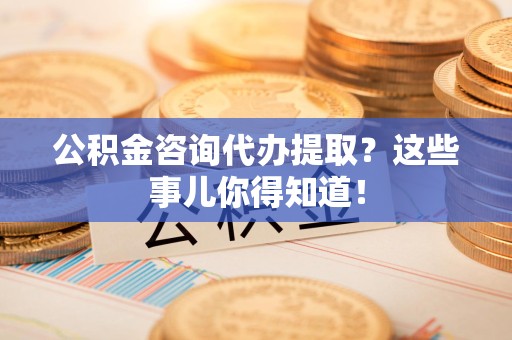屏南公积金咨询代办提取？这些事儿你得知道！