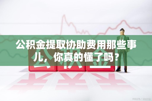 屏南公积金提取协助费用那些事儿，你真的懂了吗？