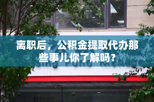 屏南离职后，公积金提取代办那些事儿你了解吗？