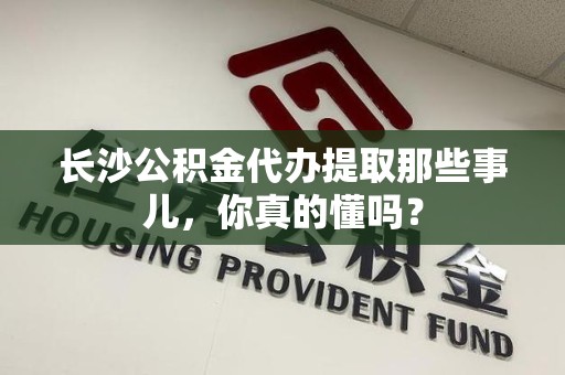 屏南长沙公积金代办提取那些事儿，你真的懂吗？