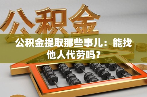 屏南公积金提取那些事儿：能找他人代劳吗？