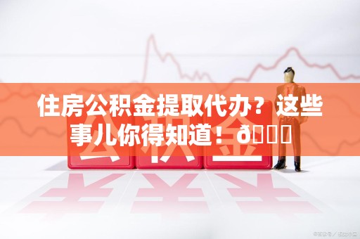 屏南住房公积金提取代办？这些事儿你得知道！😎