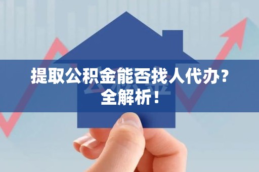 屏南提取公积金能否找人代办？全解析！